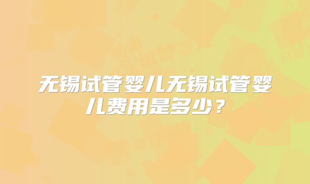 无锡试管婴儿无锡试管婴儿费用是多少？