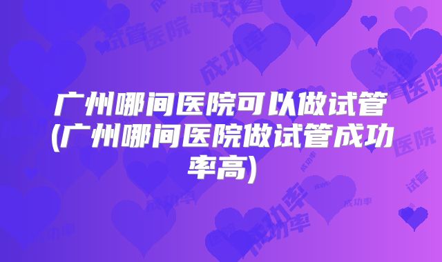 广州哪间医院可以做试管(广州哪间医院做试管成功率高)