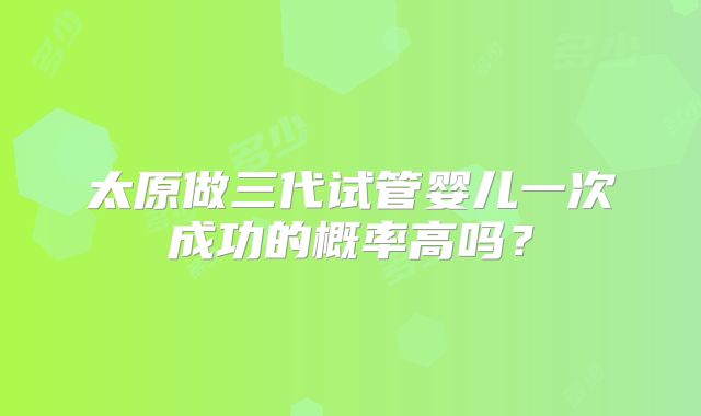 太原做三代试管婴儿一次成功的概率高吗？
