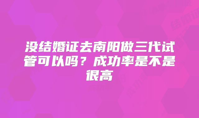没结婚证去南阳做三代试管可以吗?成功率是不是很高