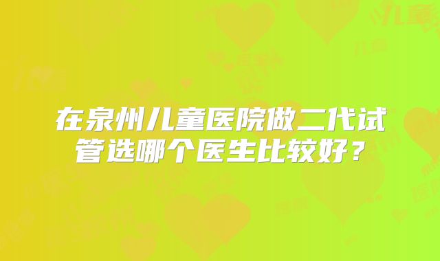 在泉州儿童医院做二代试管选哪个医生比较好？