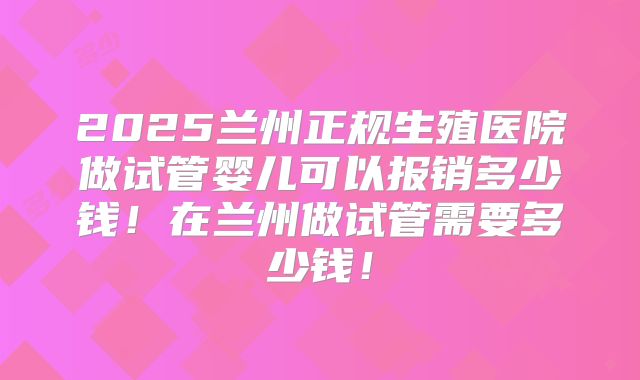 2025兰州正规生殖医院做试管婴儿可以报销多少钱!在兰州做试管需要多少钱!