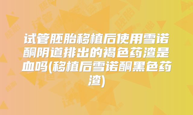 试管胚胎移植后使用雪诺酮阴道排出的褐色药渣是血吗(移植后雪诺酮黑色药渣)