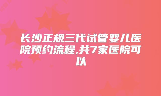 长沙正规三代试管婴儿医院预约流程,共7家医院可以