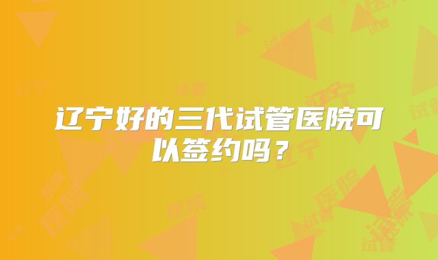 辽宁好的三代试管医院可以签约吗?