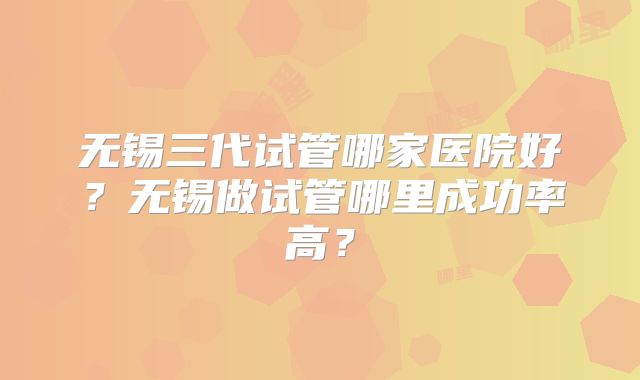 无锡三代试管哪家医院好?无锡做试管哪里成功率高?