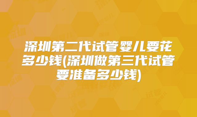 深圳第二代试管婴儿要花多少钱(深圳做第三代试管要准备多少钱)