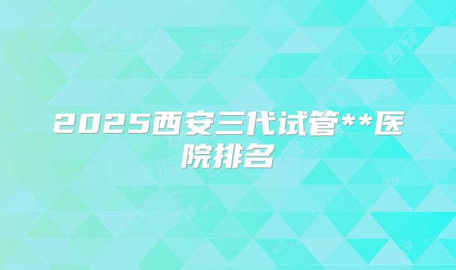 2025西安三代试管**医院排名