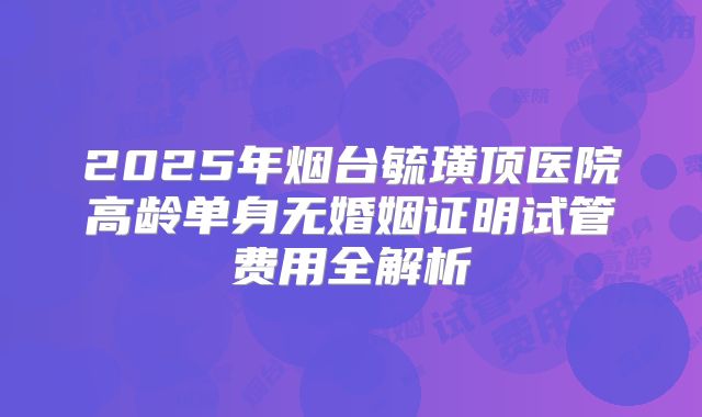 2025年烟台毓璜顶医院高龄单身无婚姻证明试管费用全解析