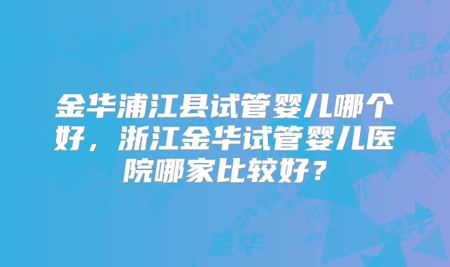 金华浦江县试管婴儿哪个好，浙江金华试管婴儿医院哪家比较好？