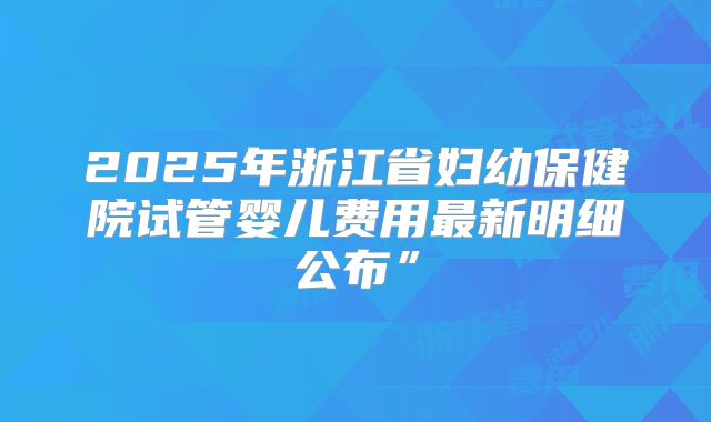 2025年浙江省妇幼保健院试管婴儿费用最新明细公布”