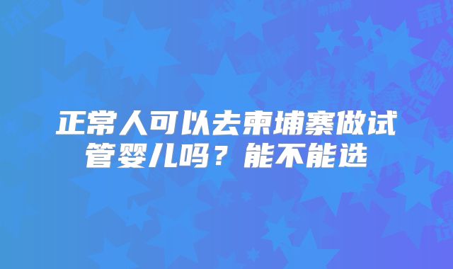 正常人可以去柬埔寨做试管婴儿吗?能不能选