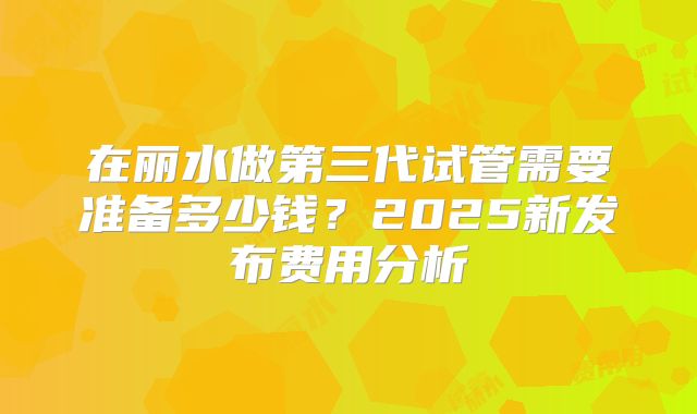 在丽水做第三代试管需要准备多少钱?2025新发布费用分析
