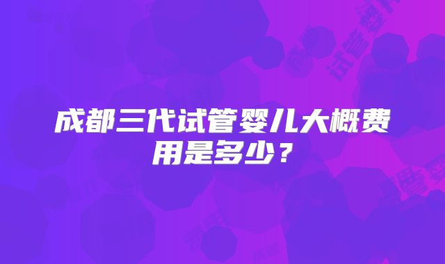 成都三代试管婴儿大概费用是多少?