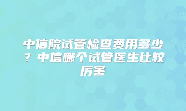 中信院试管检查费用多少?中信哪个试管医生比较厉害