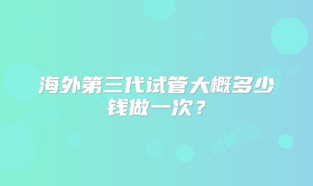 海外第三代试管大概多少钱做一次?