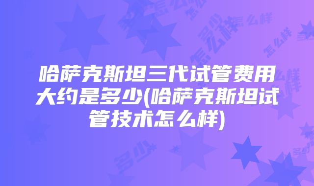 哈萨克斯坦三代试管费用大约是多少(哈萨克斯坦试管技术怎么样)