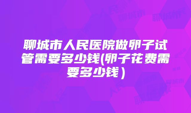 聊城市人民医院做卵子试管需要多少钱(卵子花费需要多少钱）