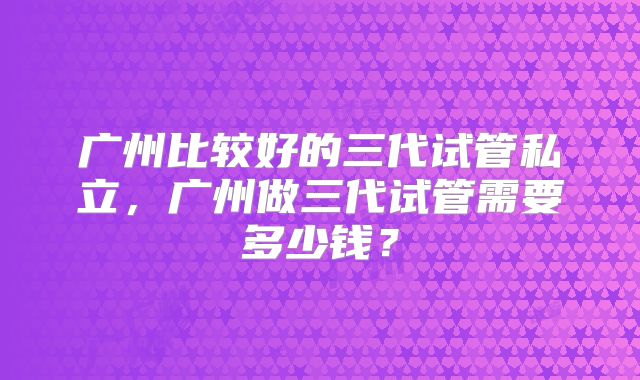 广州比较好的三代试管私立，广州做三代试管需要多少钱？