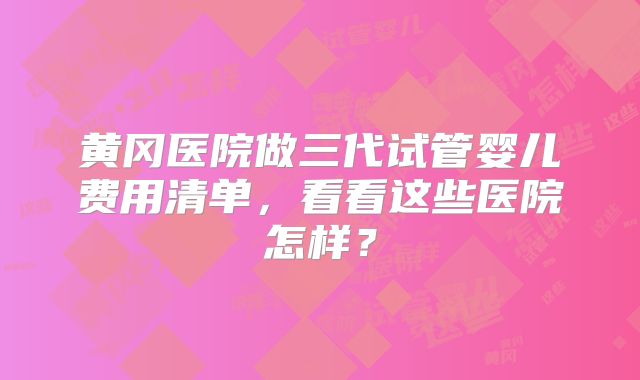 黄冈医院做三代试管婴儿费用清单，看看这些医院怎样？