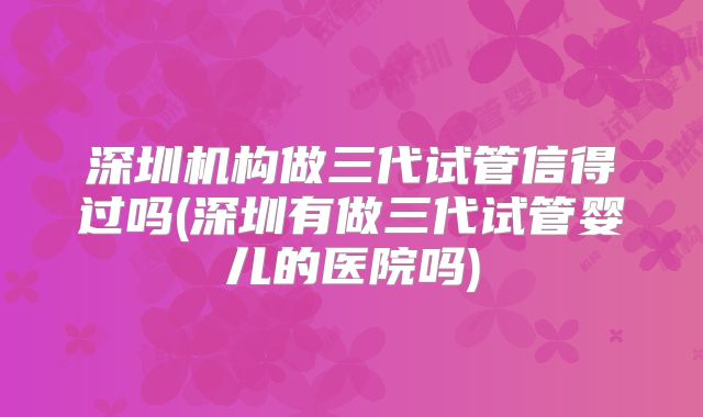 深圳机构做三代试管信得过吗(深圳有做三代试管婴儿的医院吗)