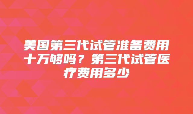 美国第三代试管准备费用十万够吗?第三代试管医疗费用多少