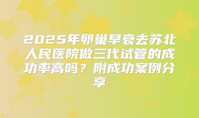 2025年卵巢早衰去苏北人民医院做三代试管的成功率高吗？附成功案例分享