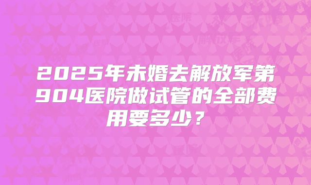 2025年未婚去解放军第904医院做试管的全部费用要多少?