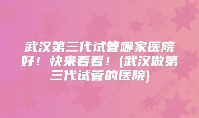 武汉第三代试管哪家医院好!快来看看!(武汉做第三代试管的医院)