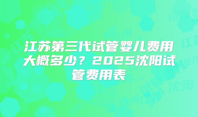 江苏第三代试管婴儿费用大概多少?2025沈阳试管费用表