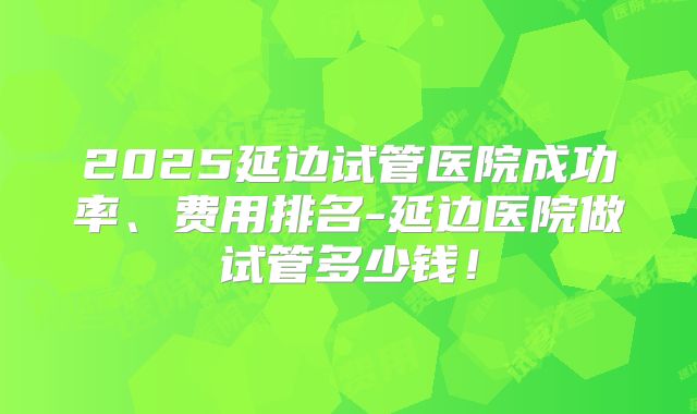 2025延边试管医院成功率、费用排名-延边医院做试管多少钱！