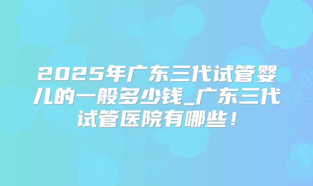 2025年广东三代试管婴儿的一般多少钱_广东三代试管医院有哪些！