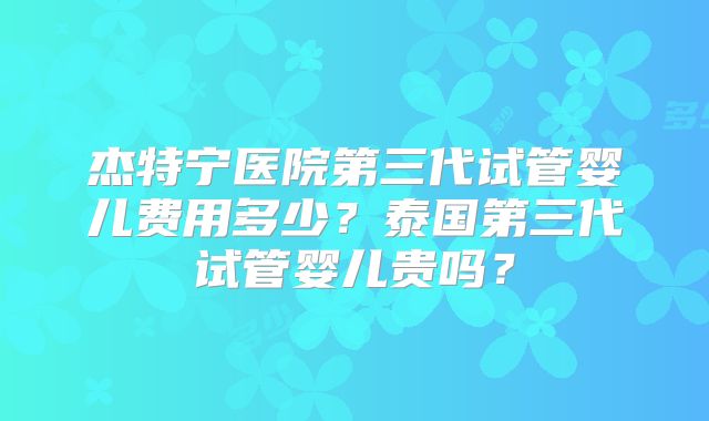 杰特宁医院第三代试管婴儿费用多少？泰国第三代试管婴儿贵吗？