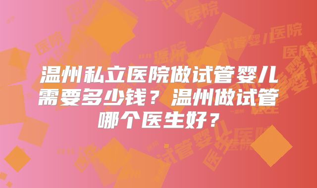 温州私立医院做试管婴儿需要多少钱？温州做试管哪个医生好？