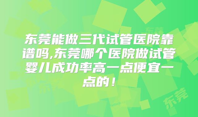 东莞能做三代试管医院靠谱吗,东莞哪个医院做试管婴儿成功率高一点便宜一点的！