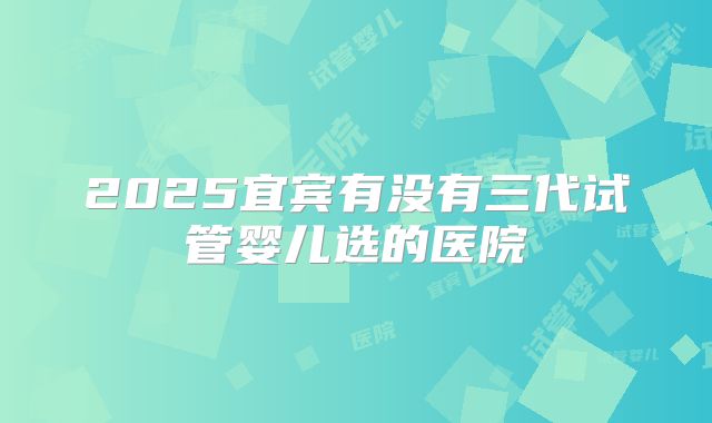 2025宜宾有没有三代试管婴儿选的医院