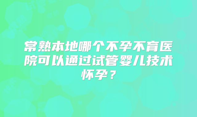 常熟本地哪个不孕不育医院可以通过试管婴儿技术怀孕？