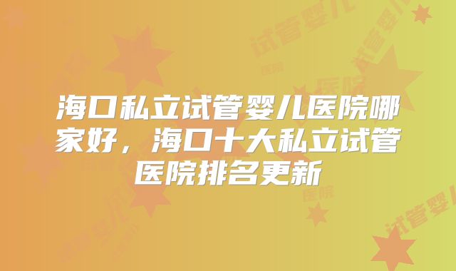 海口私立试管婴儿医院哪家好，海口十大私立试管医院排名更新