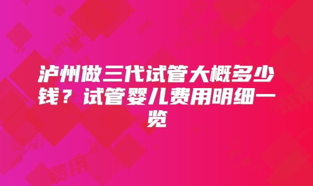 泸州做三代试管大概多少钱?试管婴儿费用明细一览