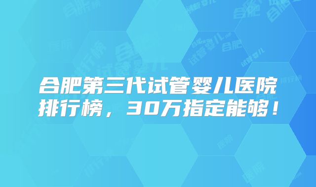 合肥第三代试管婴儿医院排行榜，30万指定能够！