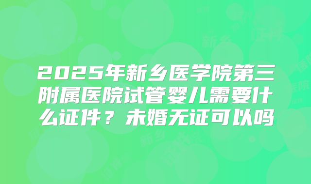 2025年新乡医学院第三附属医院试管婴儿需要什么证件?未婚无证可以吗