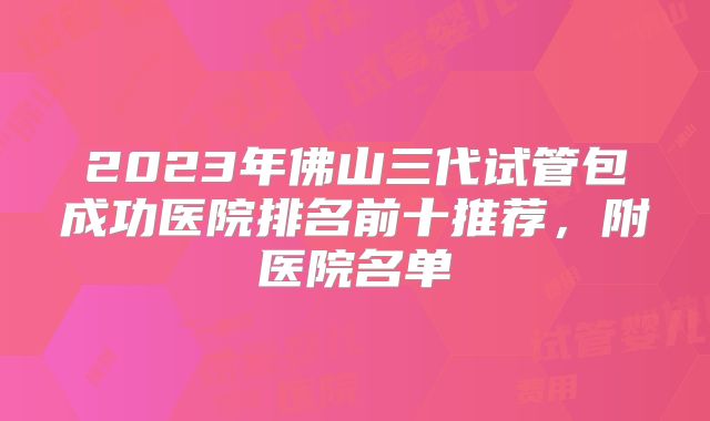 2023年佛山三代试管包成功医院排名前十推荐，附医院名单