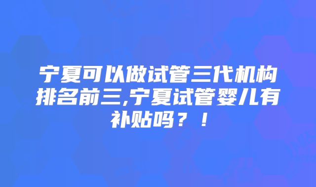 宁夏可以做试管三代机构排名前三,宁夏试管婴儿有补贴吗？！