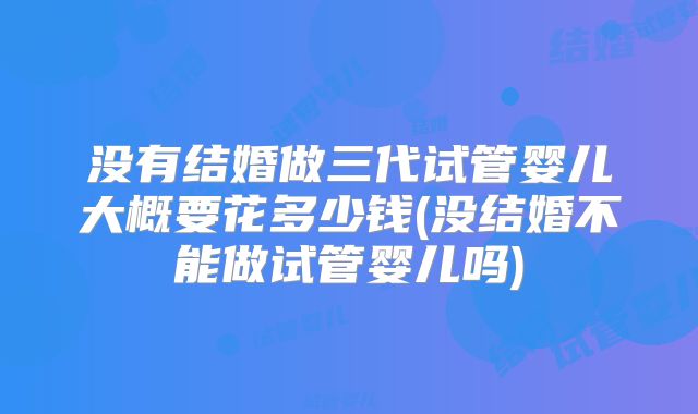 没有结婚做三代试管婴儿大概要花多少钱(没结婚不能做试管婴儿吗)