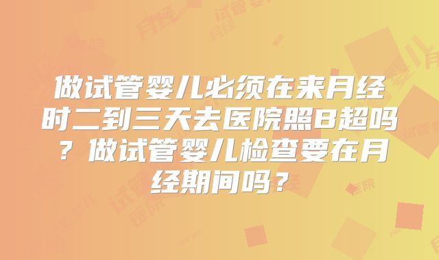 做试管婴儿必须在来月经时二到三天去医院照B超吗?做试管婴儿检查要在月经期间吗?