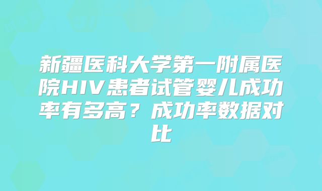 新疆医科大学第一附属医院HIV患者试管婴儿成功率有多高?成功率数据对比
