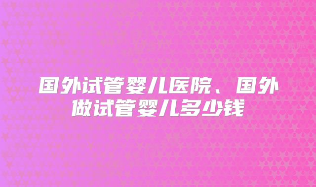 国外试管婴儿医院、国外做试管婴儿多少钱