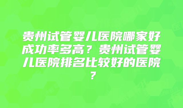 贵州试管婴儿医院哪家好成功率多高？贵州试管婴儿医院排名比较好的医院？