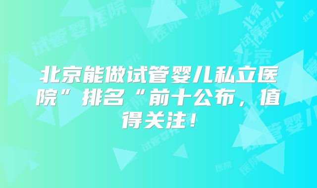 北京能做试管婴儿私立医院”排名“前十公布，值得关注！