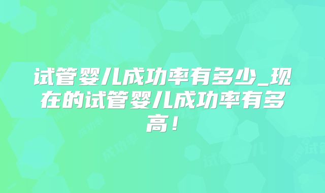 试管婴儿成功率有多少_现在的试管婴儿成功率有多高！